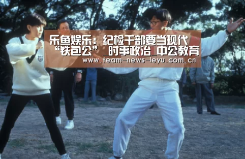 乐鱼娱乐:纪检干部要当现代“铁包公”_时事政治_中公教育网(图1) 开云乐鱼