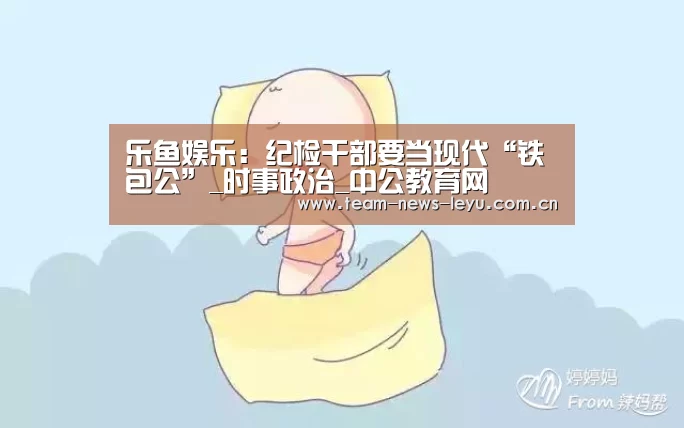 乐鱼娱乐:纪检干部要当现代“铁包公”_时事政治_中公教育网(图3) 开云乐鱼