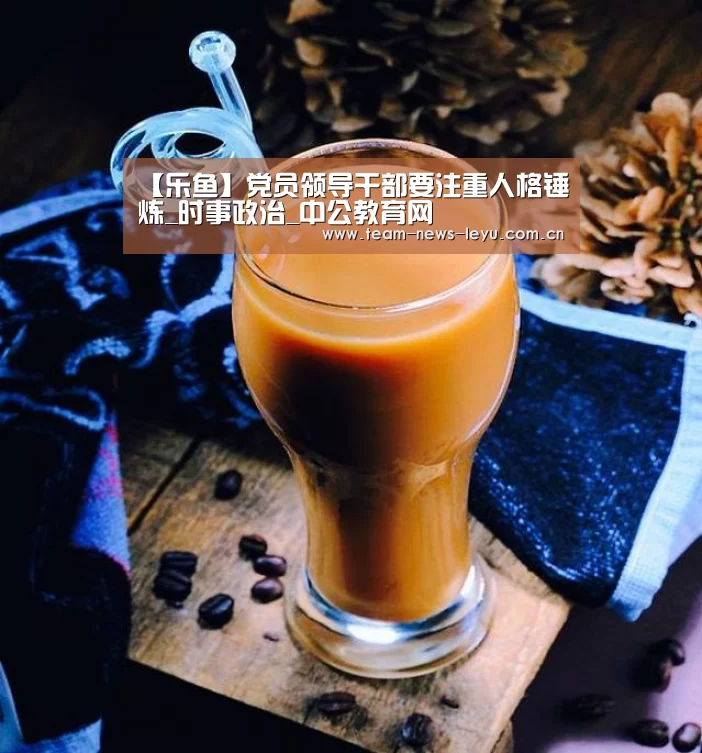 【乐鱼】党员领导干部要注重人格锤炼_时事政治_中公教育网(图2) 乐鱼