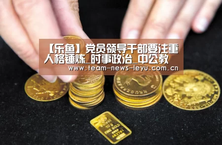 【乐鱼】党员领导干部要注重人格锤炼_时事政治_中公教育网(图4) 乐鱼娱乐